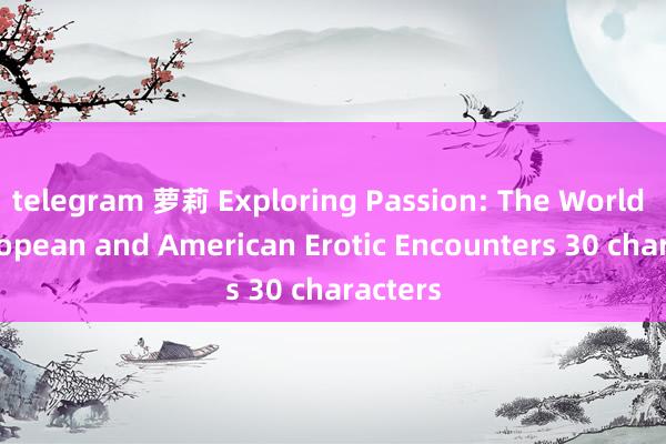telegram 萝莉 Exploring Passion: The World of European and American Erotic Encounters 30 characters