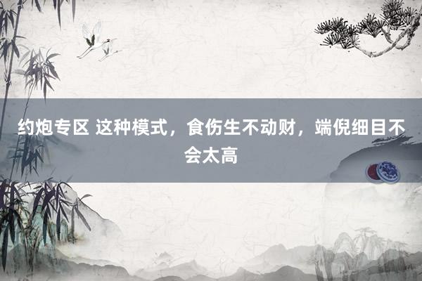 约炮专区 这种模式，食伤生不动财，端倪细目不会太高