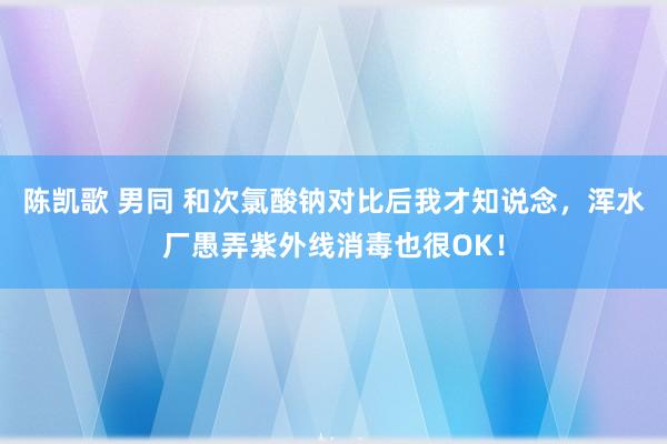 陈凯歌 男同 和次氯酸钠对比后我才知说念，浑水厂愚弄紫外线消毒也很OK！