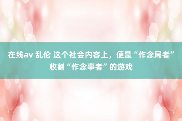 在线av 乱伦 这个社会内容上，便是“作念局者”收割“作念事者”的游戏