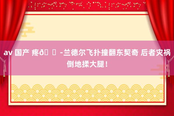 av 国产 疼😭兰德尔飞扑撞翻东契奇 后者灾祸倒地揉大腿！