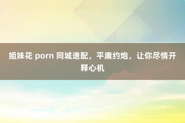 姐妹花 porn 同城速配，平庸约炮，让你尽情开释心机