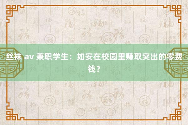 丝袜 av 兼职学生：如安在校园里赚取突出的零费钱？