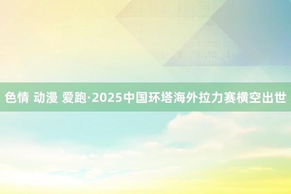 色情 动漫 爱跑·2025中国环塔海外拉力赛横空出世