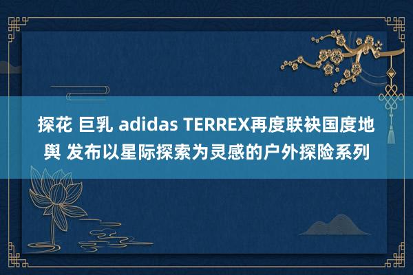 探花 巨乳 adidas TERREX再度联袂国度地舆 发布以星际探索为灵感的户外探险系列