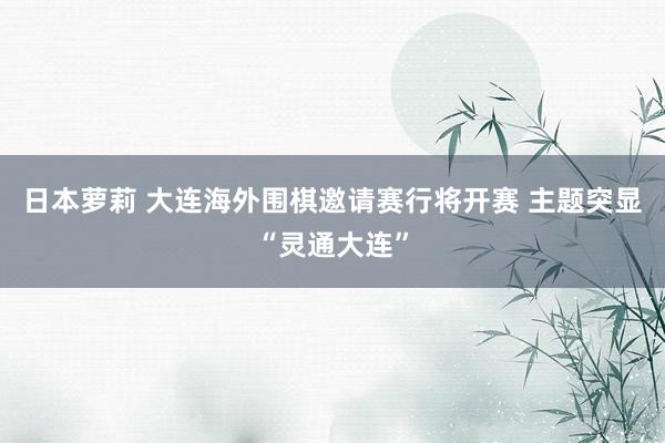 日本萝莉 大连海外围棋邀请赛行将开赛 主题突显“灵通大连”