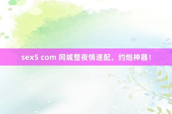 sex5 com 同城整夜情速配，约炮神器！