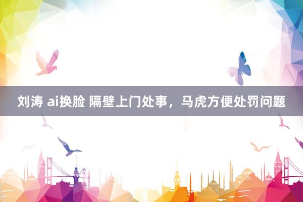 刘涛 ai换脸 隔壁上门处事，马虎方便处罚问题