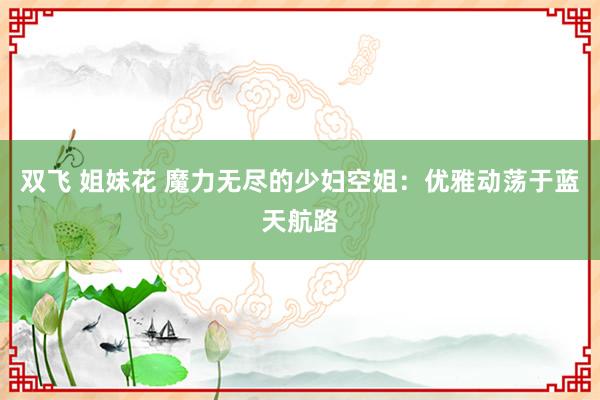 双飞 姐妹花 魔力无尽的少妇空姐：优雅动荡于蓝天航路