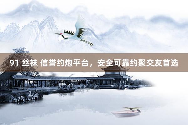 91 丝袜 信誉约炮平台，安全可靠约聚交友首选