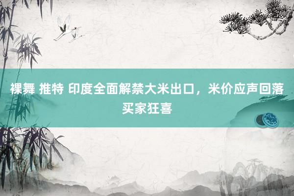 裸舞 推特 印度全面解禁大米出口，米价应声回落买家狂喜