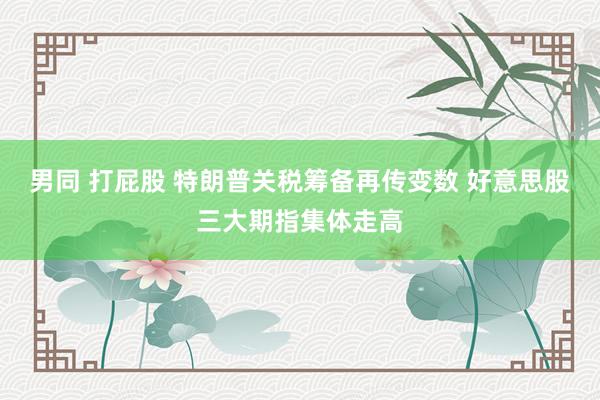 男同 打屁股 特朗普关税筹备再传变数 好意思股三大期指集体走高