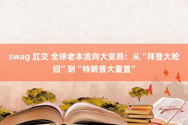 swag 肛交 全球老本流向大变局：从“拜登大轮回”到“特朗普大重置”