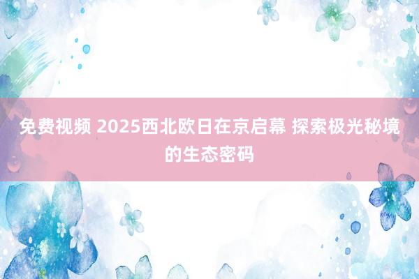 免费视频 2025西北欧日在京启幕 探索极光秘境的生态密码
