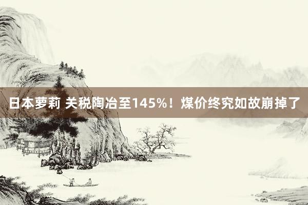 日本萝莉 关税陶冶至145%！煤价终究如故崩掉了