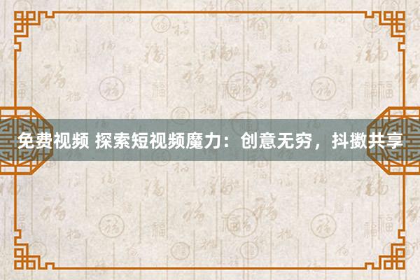 免费视频 探索短视频魔力：创意无穷，抖擞共享