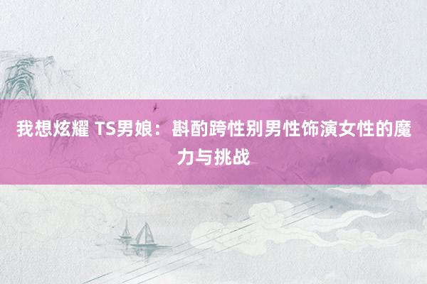 我想炫耀 TS男娘：斟酌跨性别男性饰演女性的魔力与挑战