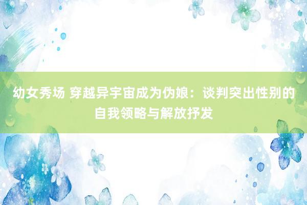 幼女秀场 穿越异宇宙成为伪娘：谈判突出性别的自我领略与解放抒发