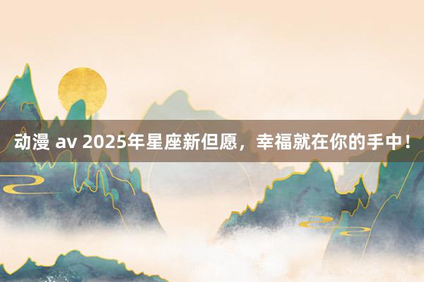 动漫 av 2025年星座新但愿，幸福就在你的手中！