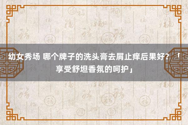 幼女秀场 哪个牌子的洗头膏去屑止痒后果好？「享受舒坦香氛的呵护」