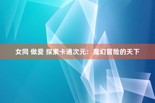 女同 做爱 探索卡通次元：魔幻冒险的天下