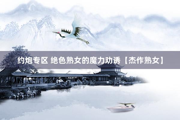 约炮专区 绝色熟女的魔力劝诱【杰作熟女】