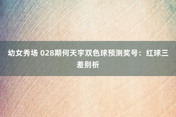 幼女秀场 028期何天宇双色球预测奖号：红球三差别析