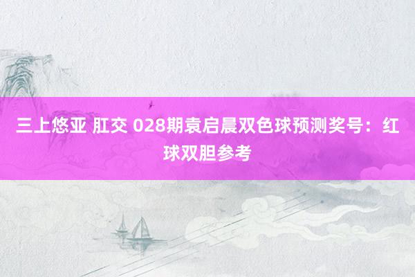 三上悠亚 肛交 028期袁启晨双色球预测奖号：红球双胆参考