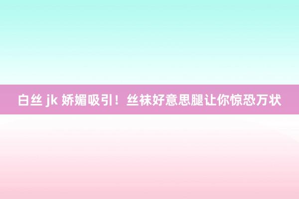 白丝 jk 娇媚吸引！丝袜好意思腿让你惊恐万状