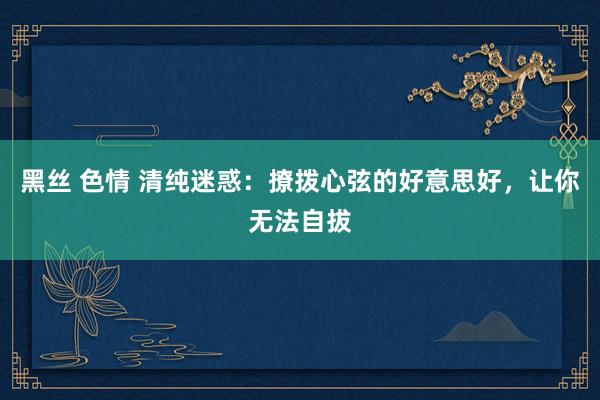 黑丝 色情 清纯迷惑：撩拨心弦的好意思好，让你无法自拔