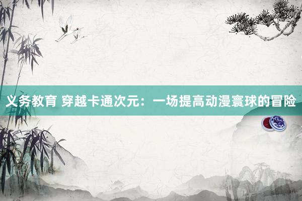 义务教育 穿越卡通次元：一场提高动漫寰球的冒险