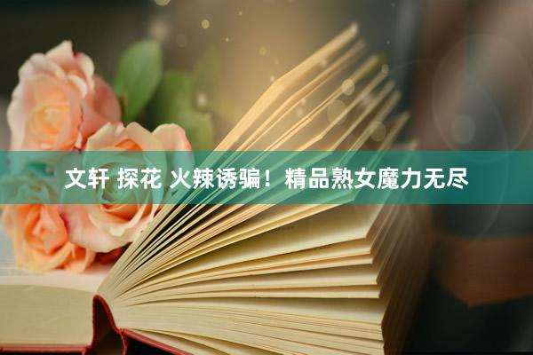 文轩 探花 火辣诱骗！精品熟女魔力无尽