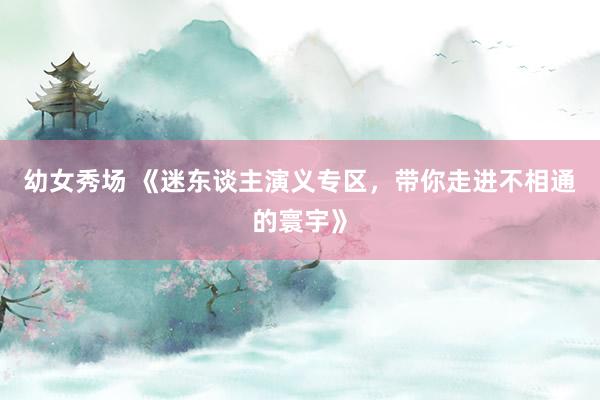 幼女秀场 《迷东谈主演义专区，带你走进不相通的寰宇》