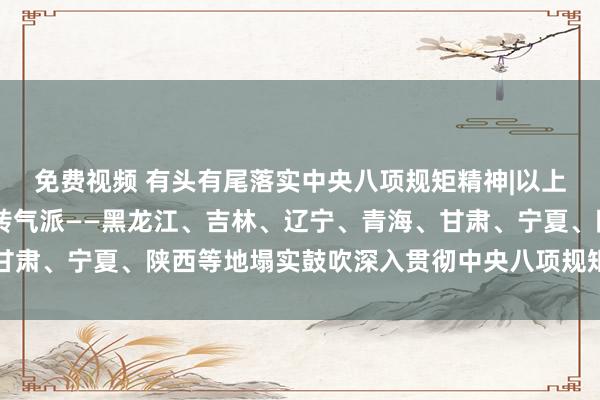 免费视频 有头有尾落实中央八项规矩精神|以上率下握整改 严字当头转气派——黑龙江、吉林、辽宁、青海、甘肃、宁夏、陕西等地塌实鼓吹深入贯彻中央八项规矩精神学习训导