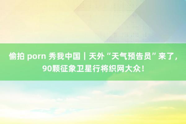 偷拍 porn 秀我中国｜天外“天气预告员”来了，90颗征象卫星行将织网大众！