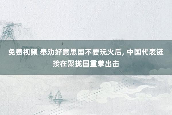 免费视频 奉劝好意思国不要玩火后， 中国代表链接在聚拢国重拳出击