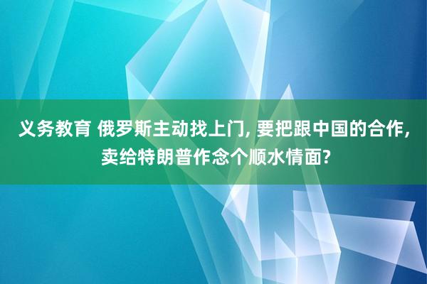 义务教育 俄罗斯主动找上门， 要把跟中国的合作， 卖给特朗普作念个顺水情面?