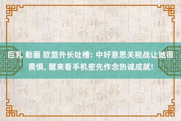 巨乳 動画 欧盟外长吐槽: 中好意思关税战让她很畏惧， 醒来看手机密先作念热诚成就!