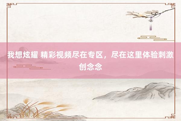我想炫耀 精彩视频尽在专区，尽在这里体验刺激创念念