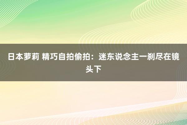日本萝莉 精巧自拍偷拍：迷东说念主一刹尽在镜头下