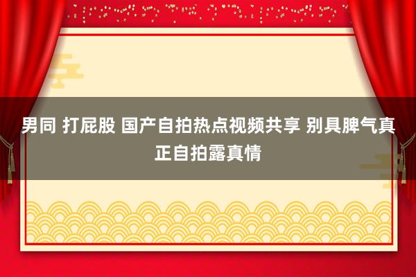 男同 打屁股 国产自拍热点视频共享 别具脾气真正自拍露真情