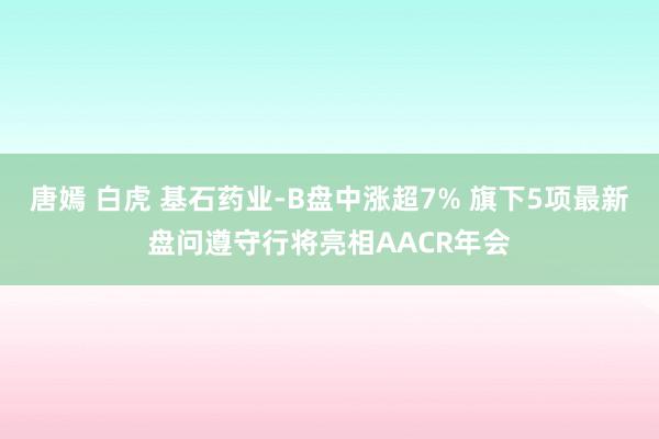 唐嫣 白虎 基石药业-B盘中涨超7% 旗下5项最新盘问遵守行将亮相AACR年会