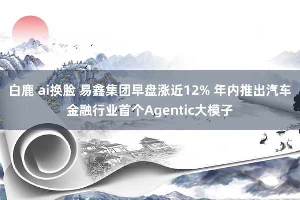 白鹿 ai换脸 易鑫集团早盘涨近12% 年内推出汽车金融行业首个Agentic大模子