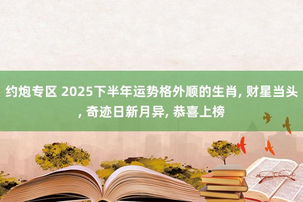 约炮专区 2025下半年运势格外顺的生肖， 财星当头， 奇迹日新月异， 恭喜上榜