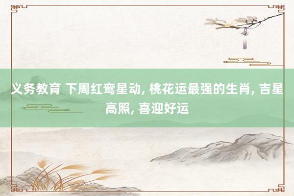 义务教育 下周红鸾星动， 桃花运最强的生肖， 吉星高照， 喜迎好运