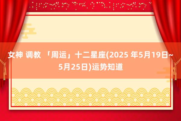 女神 调教 「周运」十二星座(2025 年5月19日~5月25日)运势知道
